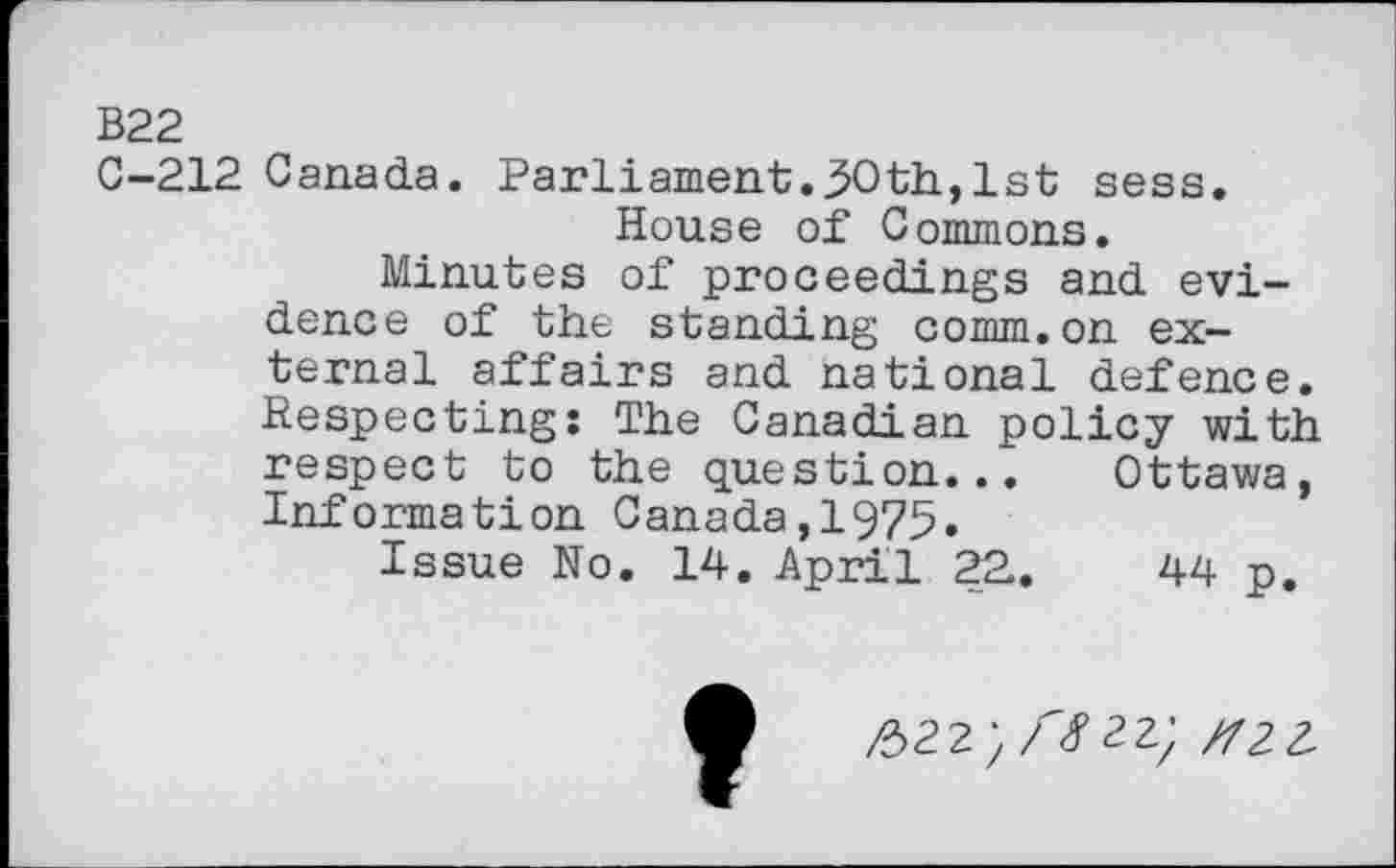 ﻿B22
C-212 Canada. Parliament.30th, 1st sess.
House of Commons.
Minutes of proceedings and evidence of the standing comm.on external affairs and national defence. Respecting: The Canadian policy with respect to the question... Ottawa, Information Canada,1975.
Issue No. 14. April 22..	44 p.
/322}/#22; rfZL